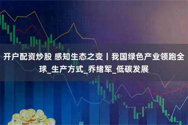 开户配资炒股 感知生态之变丨我国绿色产业领跑全球_生产方式_乔绪军_低碳发展