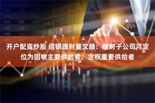 开户配资炒股 信银理财董文赜：理财子公司可定位为固收主要供给者、含权重要供给者