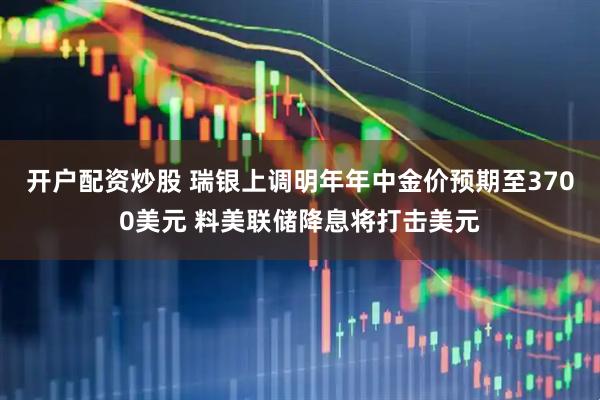 开户配资炒股 瑞银上调明年年中金价预期至3700美元 料美联储降息将打击美元