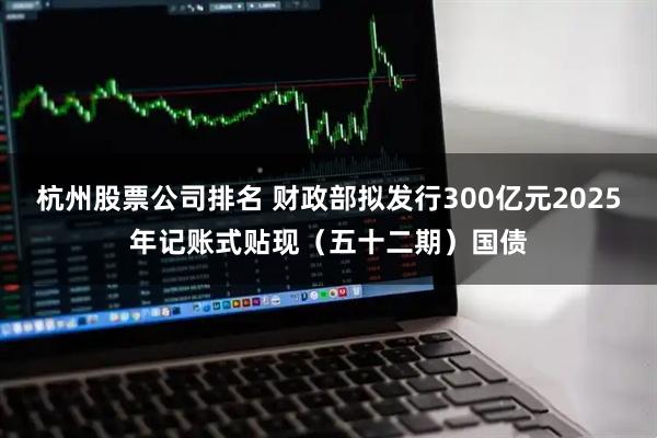 杭州股票公司排名 财政部拟发行300亿元2025年记账式贴现（五十二期）国债