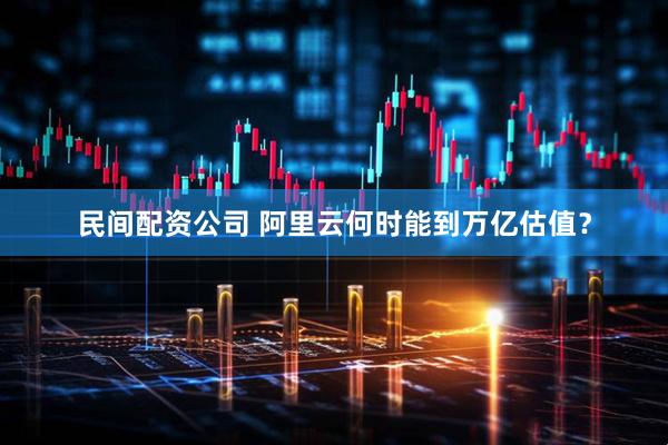 民间配资公司 阿里云何时能到万亿估值？