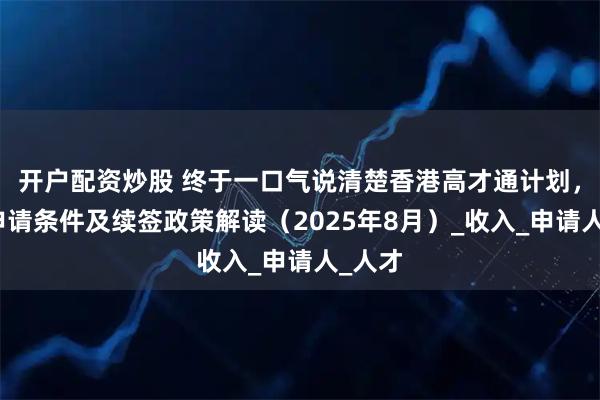 开户配资炒股 终于一口气说清楚香港高才通计划，最新申请条件及续签政策解读（2025年8月）_收入_申请人_人才