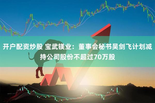 开户配资炒股 宝武镁业:董事会秘书吴剑飞计划减持公司股份不超过70万股
