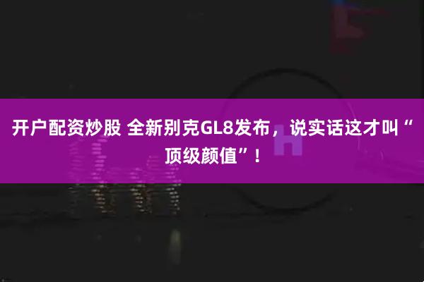 开户配资炒股 全新别克GL8发布,说实话这才叫“顶级颜值”!