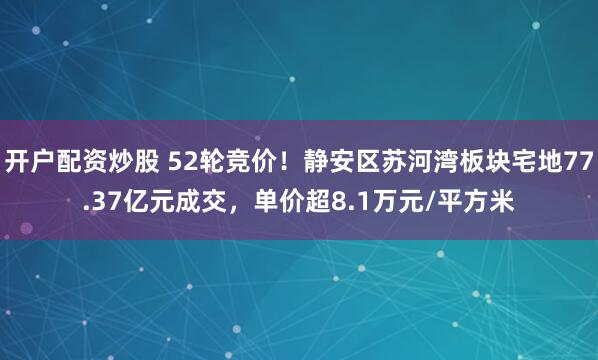 开户配资炒股 52轮竞价！静安区苏河湾板块宅地77.37亿元成交，单价超8.1万元/平方米