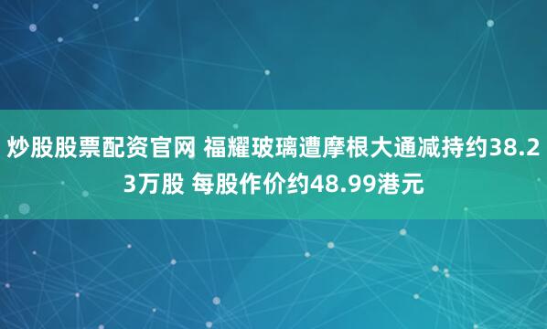 炒股股票配资官网 福耀玻璃遭摩根大通减持约38.23万股 每股作价约48.99港元
