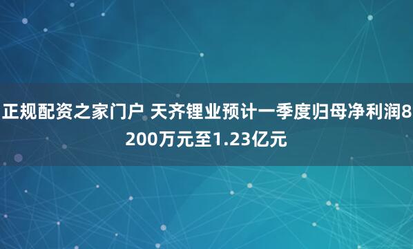 正规配资之家门户 天齐锂业预计一季度归母净利润8200万元至1.23亿元