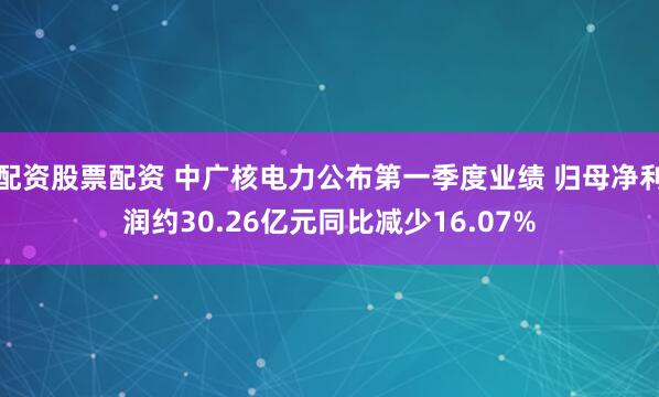 配资股票配资 中广核电力公布第一季度业绩 归母净利润约30.26亿元同比减少16.07%