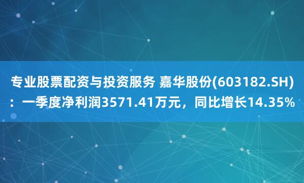 专业股票配资与投资服务 嘉华股份(603182.SH)：一季度净利润3571.41万元，同比增长14.35%