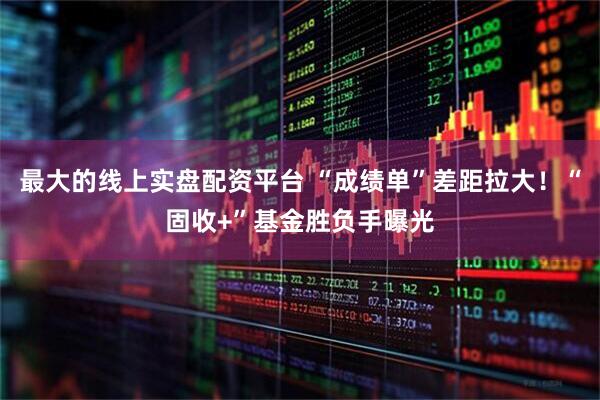 最大的线上实盘配资平台 “成绩单”差距拉大！“固收+”基金胜负手曝光