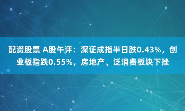 配资股票 A股午评：深证成指半日跌0.43%，创业板指跌0.55%，房地产、泛消费板块下挫