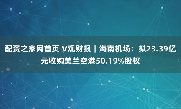 配资之家网首页 V观财报｜海南机场：拟23.39亿元收购美兰空港50.19%股权