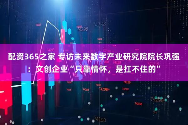 配资365之家 专访未来数字产业研究院院长巩强：文创企业“只靠情怀，是扛不住的”