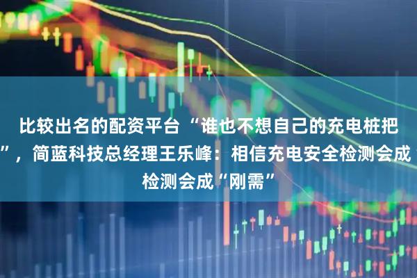 比较出名的配资平台 “谁也不想自己的充电桩把车烧了”，简蓝科技总经理王乐峰：相信充电安全检测会成“刚需”