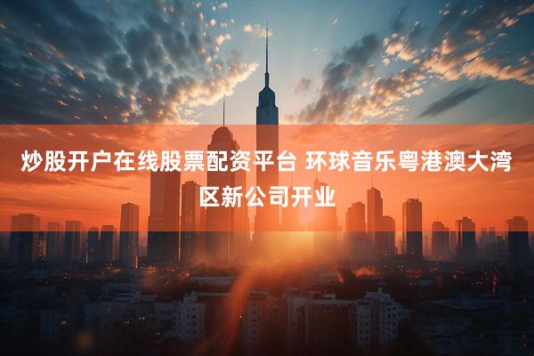 炒股开户在线股票配资平台 环球音乐粤港澳大湾区新公司开业