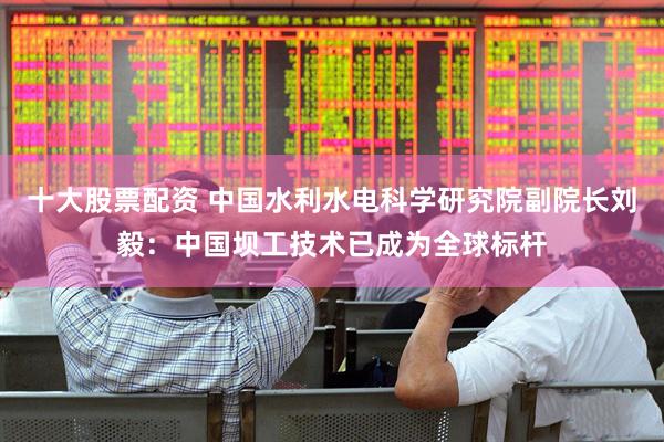 十大股票配资 中国水利水电科学研究院副院长刘毅：中国坝工技术已成为全球标杆