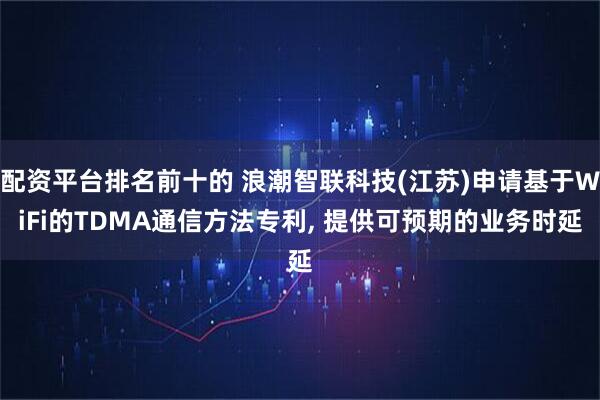 配资平台排名前十的 浪潮智联科技(江苏)申请基于WiFi的TDMA通信方法专利, 提供可预期的业务时延