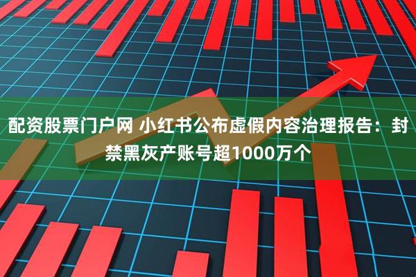 配资股票门户网 小红书公布虚假内容治理报告：封禁黑灰产账号超1000万个