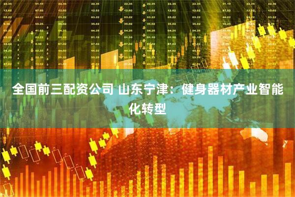 全国前三配资公司 山东宁津：健身器材产业智能化转型