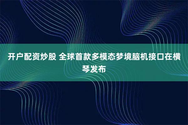 开户配资炒股 全球首款多模态梦境脑机接口在横琴发布