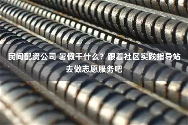 民间配资公司 暑假干什么？跟着社区实践指导站去做志愿服务吧