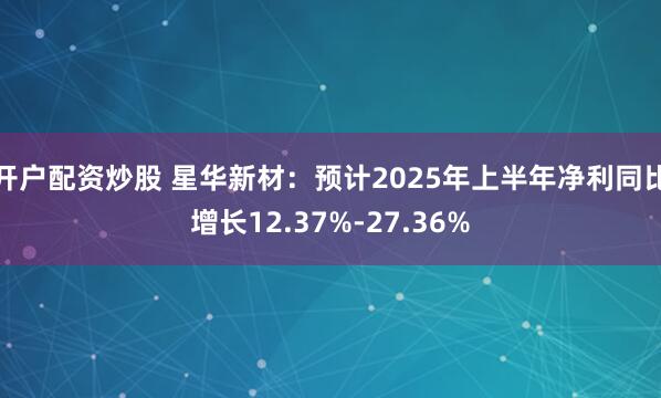 开户配资炒股 星华新材：预计2025年上半年净利同比增长12.37%-27.36%