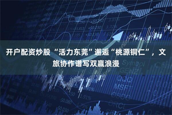 开户配资炒股 “活力东莞”邂逅“桃源铜仁”，文旅协作谱写双赢浪漫