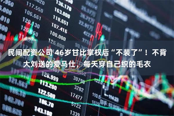 民间配资公司 46岁甘比掌权后“不装了”！不背大刘送的爱马仕，每天穿自己织的毛衣
