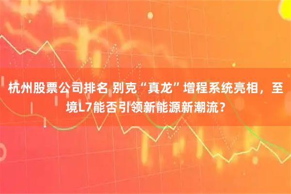 杭州股票公司排名 别克“真龙”增程系统亮相，至境L7能否引领新能源新潮流？