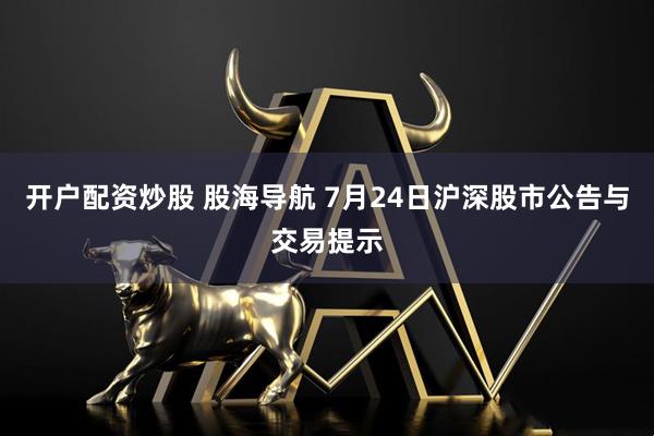 开户配资炒股 股海导航 7月24日沪深股市公告与交易提示