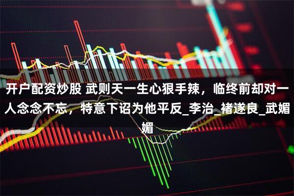 开户配资炒股 武则天一生心狠手辣，临终前却对一人念念不忘，特意下诏为他平反_李治_褚遂良_武媚
