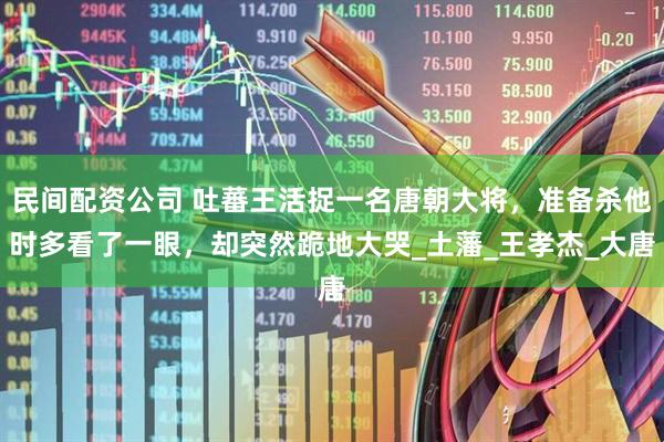 民间配资公司 吐蕃王活捉一名唐朝大将，准备杀他时多看了一眼，却突然跪地大哭_土藩_王孝杰_大唐