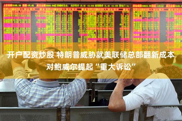 开户配资炒股 特朗普威胁就美联储总部翻新成本对鲍威尔提起“重大诉讼”