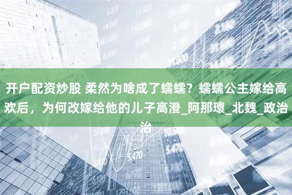 开户配资炒股 柔然为啥成了蠕蠕？蠕蠕公主嫁给高欢后，为何改嫁给他的儿子高澄_阿那瓌_北魏_政治