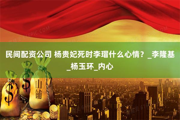 民间配资公司 杨贵妃死时李瑁什么心情？_李隆基_杨玉环_内心