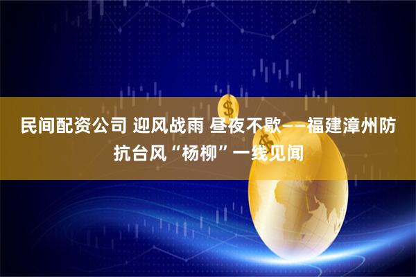 民间配资公司 迎风战雨 昼夜不歇——福建漳州防抗台风“杨柳”一线见闻